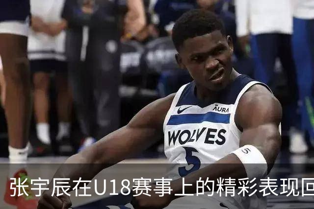 张宇辰在U18赛事上的精彩表现回顾
