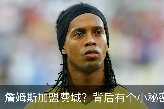詹姆斯加盟费城？背后有个小秘密！